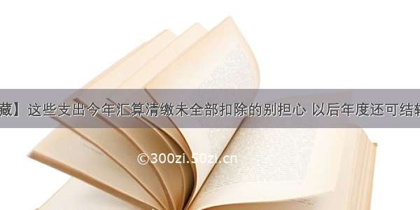 【收藏】这些支出今年汇算清缴未全部扣除的别担心 以后年度还可结转扣除！