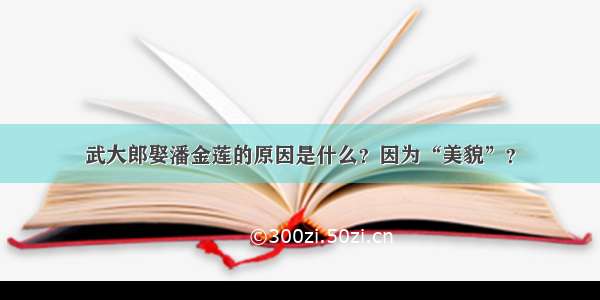 武大郎娶潘金莲的原因是什么？因为“美貌”？