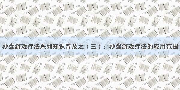 沙盘游戏疗法系列知识普及之（三）：沙盘游戏疗法的应用范围