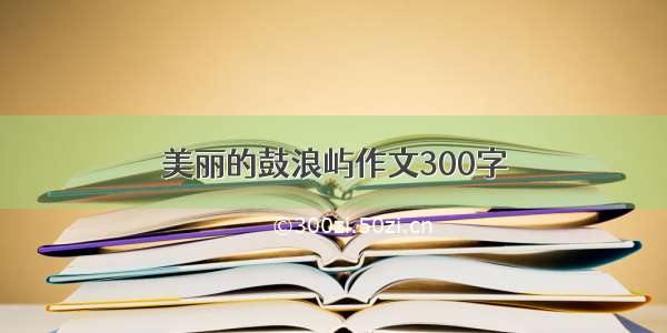 美丽的鼓浪屿作文300字