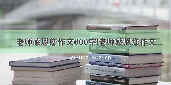 老师感恩您作文600字|老师感恩您作文