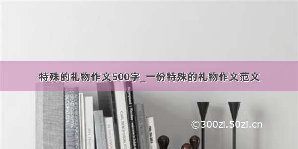 特殊的礼物作文500字_一份特殊的礼物作文范文