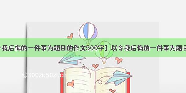 【以令我后悔的一件事为题目的作文500字】以令我后悔的一件事为题目的作文