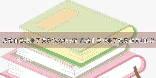 我给自己带来了快乐作文400字_我给自己带来了快乐作文400字