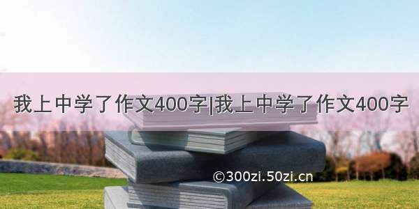 我上中学了作文400字|我上中学了作文400字