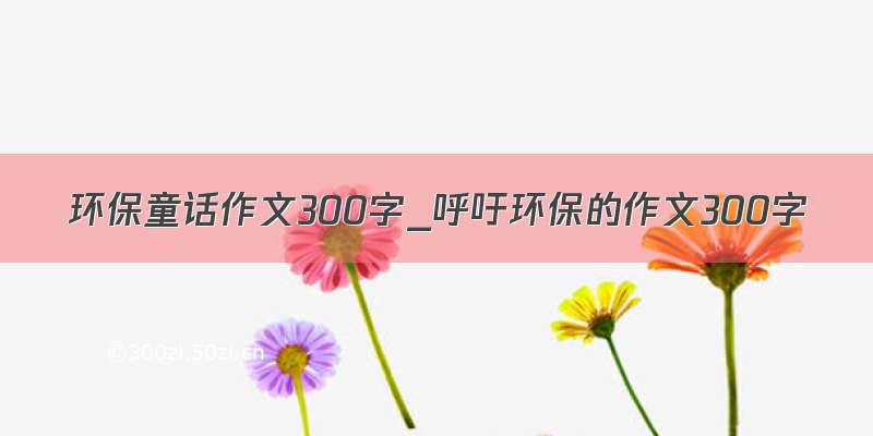 环保童话作文300字_呼吁环保的作文300字