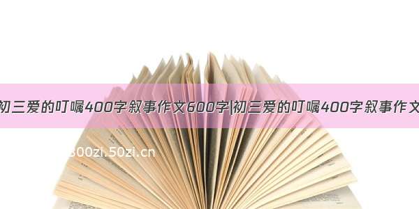 初三爱的叮嘱400字叙事作文600字|初三爱的叮嘱400字叙事作文