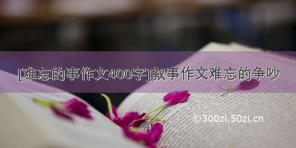 [难忘的事作文400字]叙事作文难忘的争吵