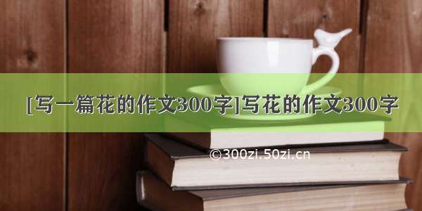 [写一篇花的作文300字]写花的作文300字