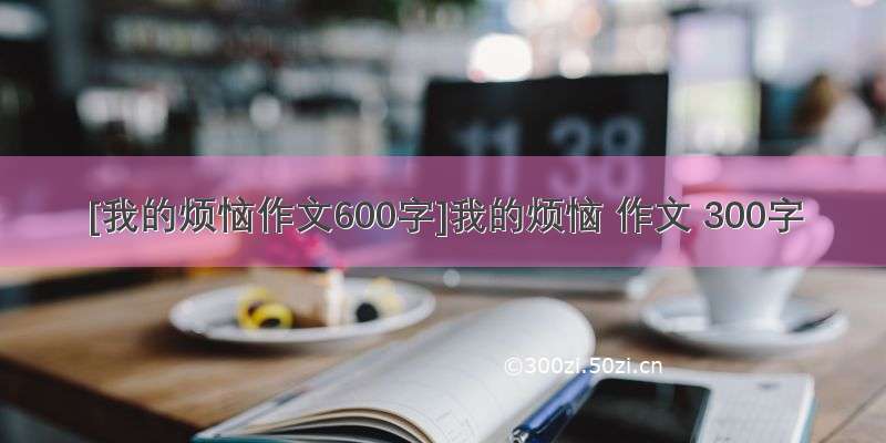 [我的烦恼作文600字]我的烦恼 作文 300字