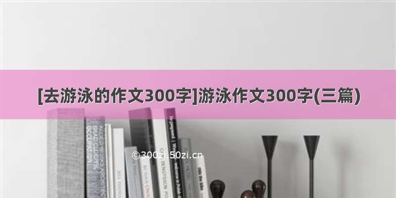 [去游泳的作文300字]游泳作文300字(三篇)