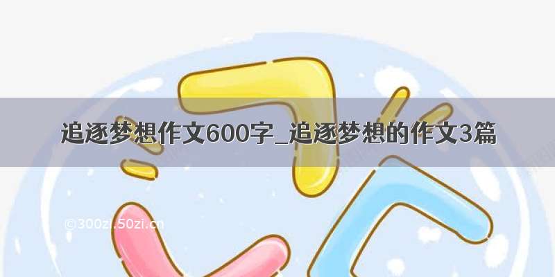 追逐梦想作文600字_追逐梦想的作文3篇