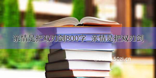 亲情是把双刃剑800字_亲情是把双刃剑