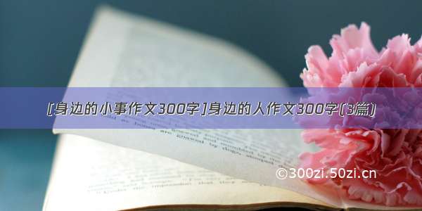 [身边的小事作文300字]身边的人作文300字(3篇)