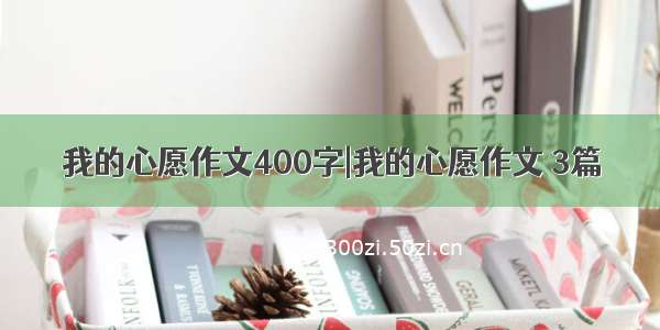 我的心愿作文400字|我的心愿作文 3篇