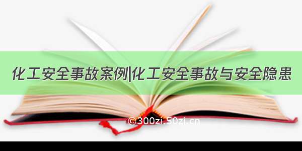 化工安全事故案例|化工安全事故与安全隐患