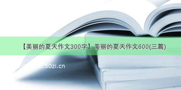 【美丽的夏天作文300字】美丽的夏天作文600(三篇)