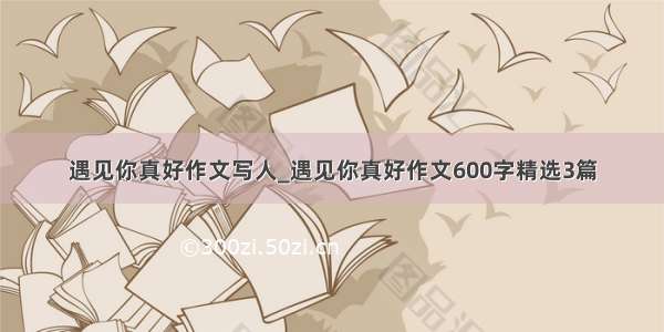 遇见你真好作文写人_遇见你真好作文600字精选3篇