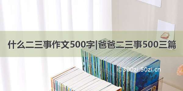 什么二三事作文500字|爸爸二三事500三篇