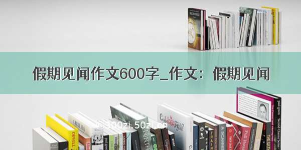 假期见闻作文600字_作文：假期见闻