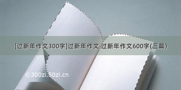 [过新年作文300字]过新年作文 过新年作文600字(三篇)