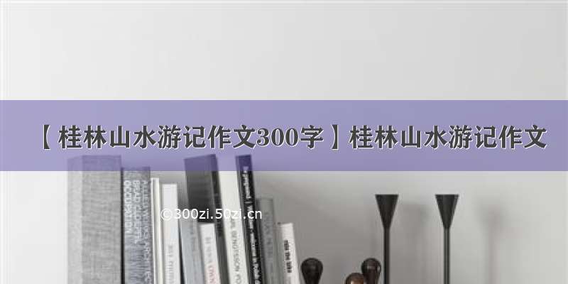 【桂林山水游记作文300字】桂林山水游记作文