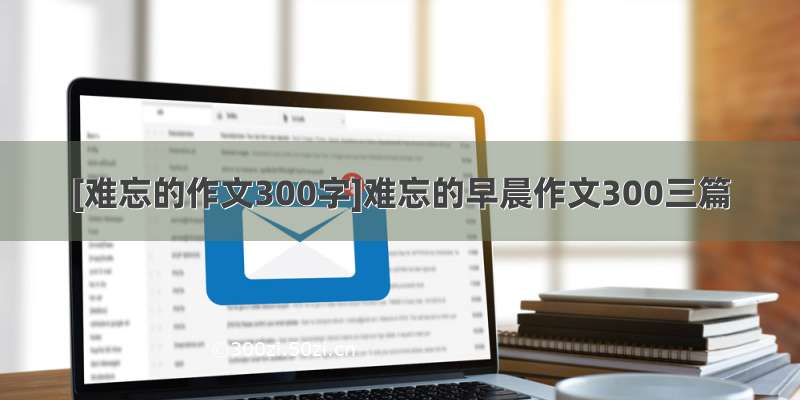 [难忘的作文300字]难忘的早晨作文300三篇