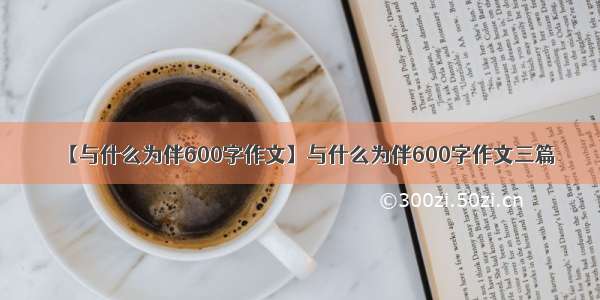 【与什么为伴600字作文】与什么为伴600字作文三篇