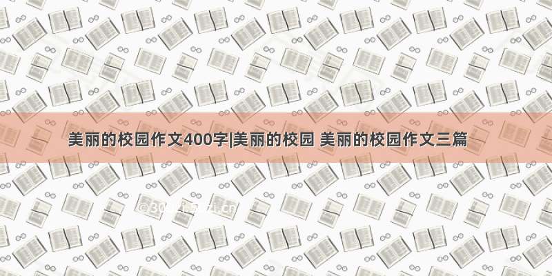 美丽的校园作文400字|美丽的校园 美丽的校园作文三篇