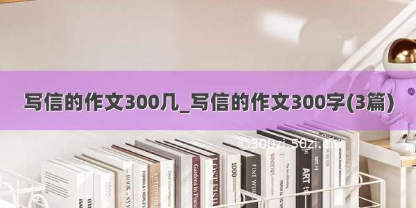 写信的作文300几_写信的作文300字(3篇)