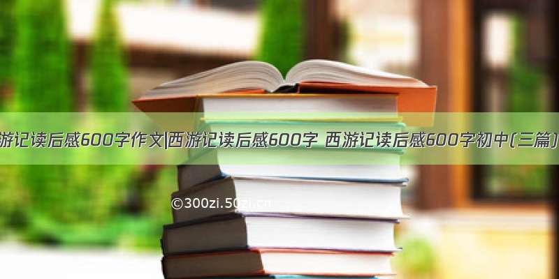 西游记读后感600字作文|西游记读后感600字 西游记读后感600字初中(三篇)