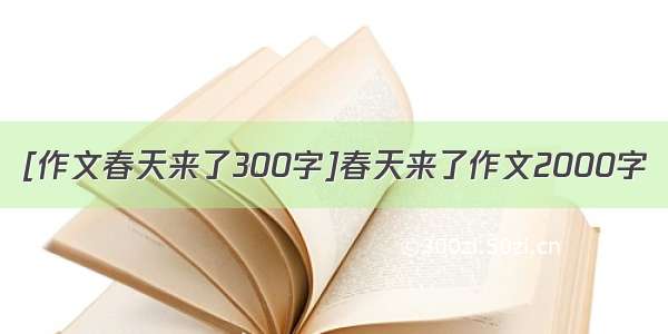 [作文春天来了300字]春天来了作文2000字