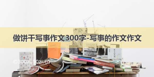 做饼干写事作文300字-写事的作文作文