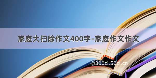 家庭大扫除作文400字-家庭作文作文