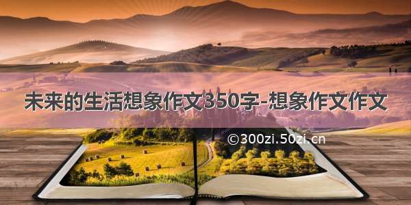 未来的生活想象作文350字-想象作文作文