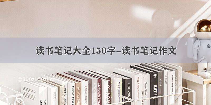 读书笔记大全150字-读书笔记作文