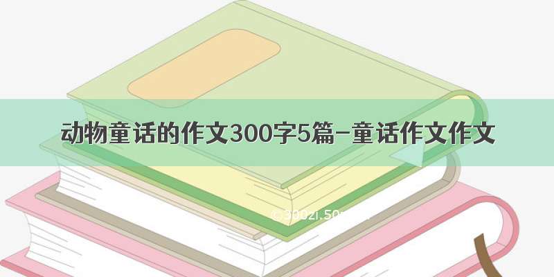 动物童话的作文300字5篇-童话作文作文