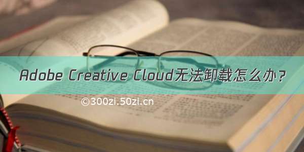 Adobe Creative Cloud无法卸载怎么办？