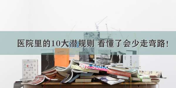 ​医院里的10大潜规则 看懂了会少走弯路！