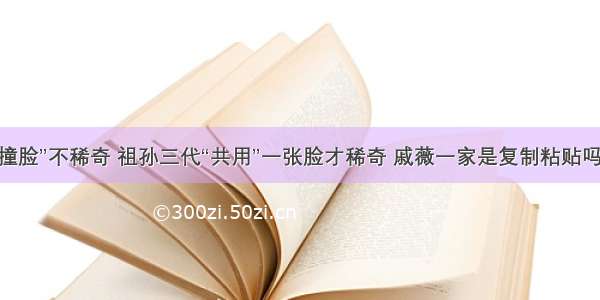 “撞脸”不稀奇 祖孙三代“共用”一张脸才稀奇 戚薇一家是复制粘贴吗？