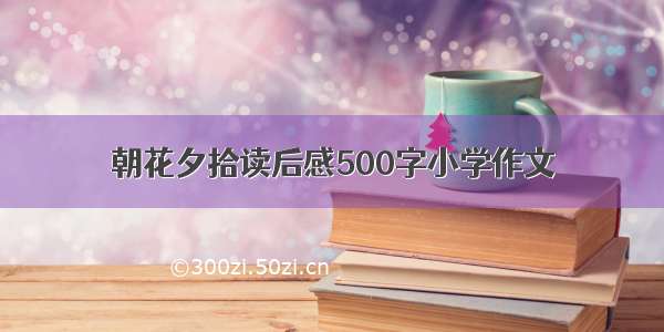 朝花夕拾读后感500字小学作文