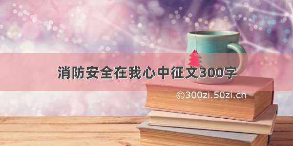 消防安全在我心中征文300字