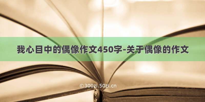 我心目中的偶像作文450字-关于偶像的作文