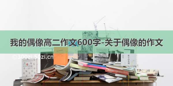 我的偶像高二作文600字-关于偶像的作文