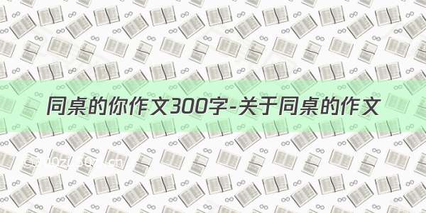 同桌的你作文300字-关于同桌的作文