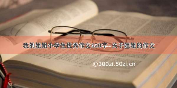 我的姐姐小学生优秀作文450字-关于姐姐的作文