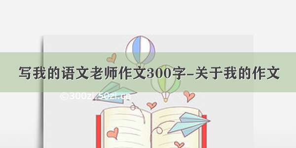 写我的语文老师作文300字-关于我的作文