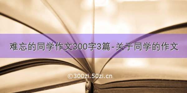 难忘的同学作文300字3篇-关于同学的作文