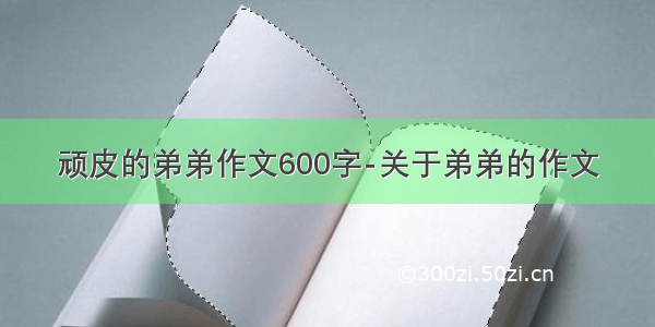 顽皮的弟弟作文600字-关于弟弟的作文