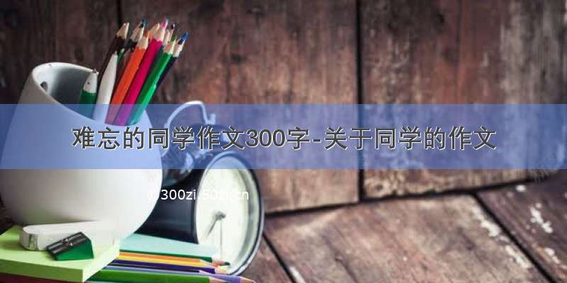 难忘的同学作文300字-关于同学的作文